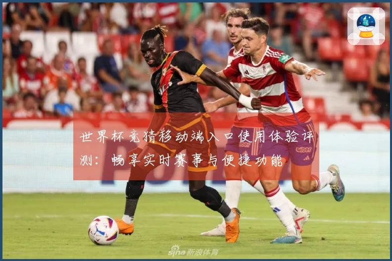 世界杯竞猜移动端入口使用体验评测:畅享实时赛事与便捷功能